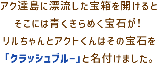 アク達島に漂流した宝箱を開けるとそこには青くきらめく宝石が!リルちゃんとアクトくんはその宝石を「クラッシュブルー」と名付けました。
